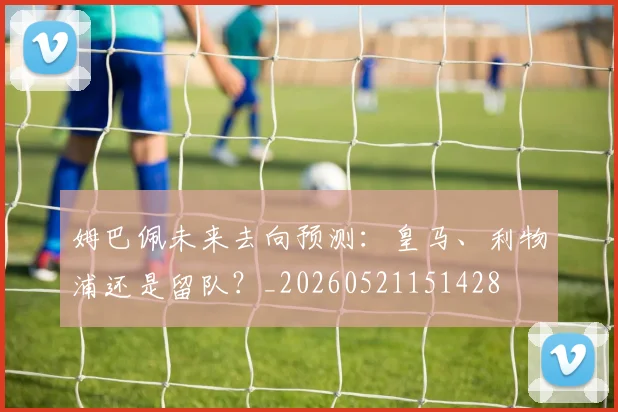 姆巴佩未来去向预测:皇马、利物浦还是留队?_20260521151428