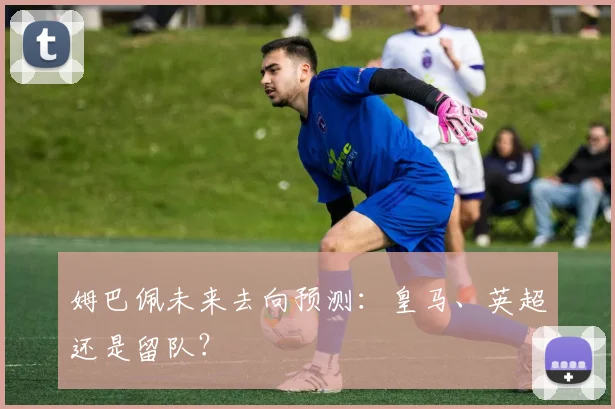 姆巴佩未来去向预测：皇马、英超还是留队？