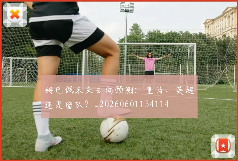 姆巴佩未来去向预测：皇马、英超还是留队？_20260601134114